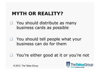 MYTH OR REALITY?
  You should distribute as many
   business cards as possible

  You should tell people what your
   business can do for them

  You’re either good at it or you’re not

 © 2012 The Talea Group
 