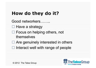 How do they do it?
Good networkers……..
  Have a strategy
  Focus on helping others, not
   themselves
  Are genuinely interested in others
  Interact well with range of people


© 2012 The Talea Group
 