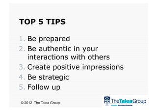 TOP 5 TIPS

1.  Be prepared
2.  Be authentic in your
    interactions with others
3.  Create positive impressions
4.  Be strategic
5.  Follow up

© 2012 The Talea Group
 