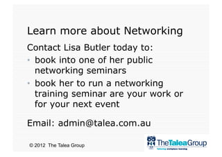 Learn more about Networking
Contact Lisa Butler today to:
•  book into one of her public
   networking seminars
•  book her to run a networking
   training seminar are your work or
   for your next event

Email: admin@talea.com.au

© 2012 The Talea Group
 