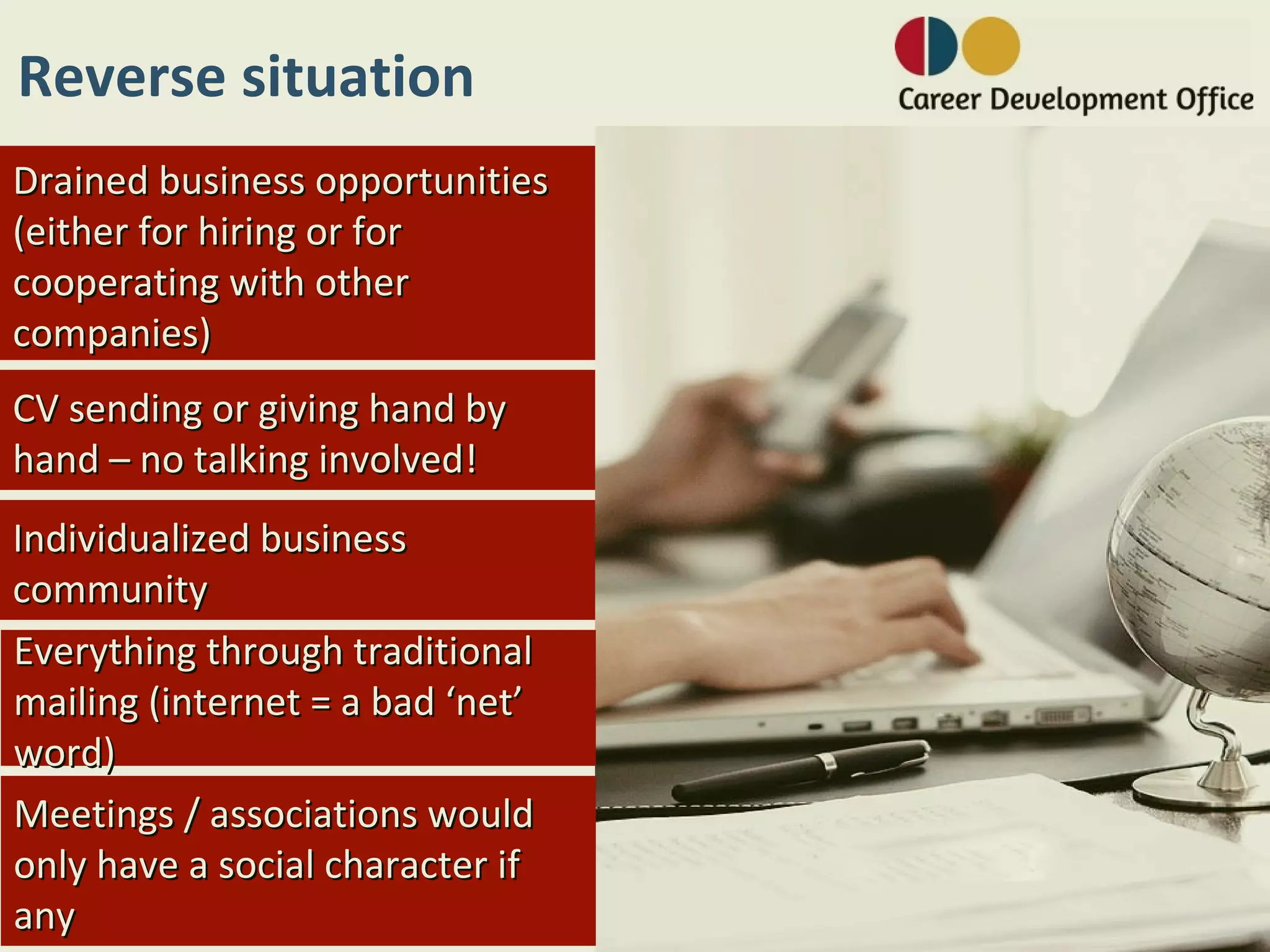 Reverse situation
Drained business opportunities
(either for hiring or for
cooperating with other
companies)
CV sending or giving hand by
hand – no talking involved!
Individualized business
community
Everything through traditional
mailing (internet = a bad ‘net’
word)
Meetings / associations would
only have a social character if
any
 