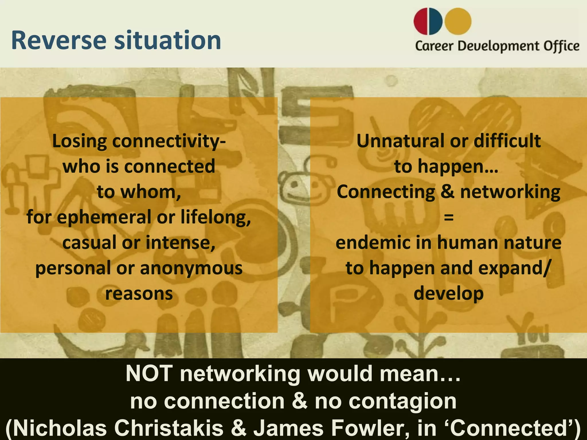 Reverse situation


    Losing connectivity-        Unnatural or difficult
      who is connected              to happen…
          to whom,            Connecting & networking
 for ephemeral or lifelong,               =
      casual or intense,      endemic in human nature
  personal or anonymous        to happen and expand/
           reasons                    develop


           NOT networking would mean…
           no connection & no contagion
(Nicholas Christakis & James Fowler, in ‘Connected’)
 