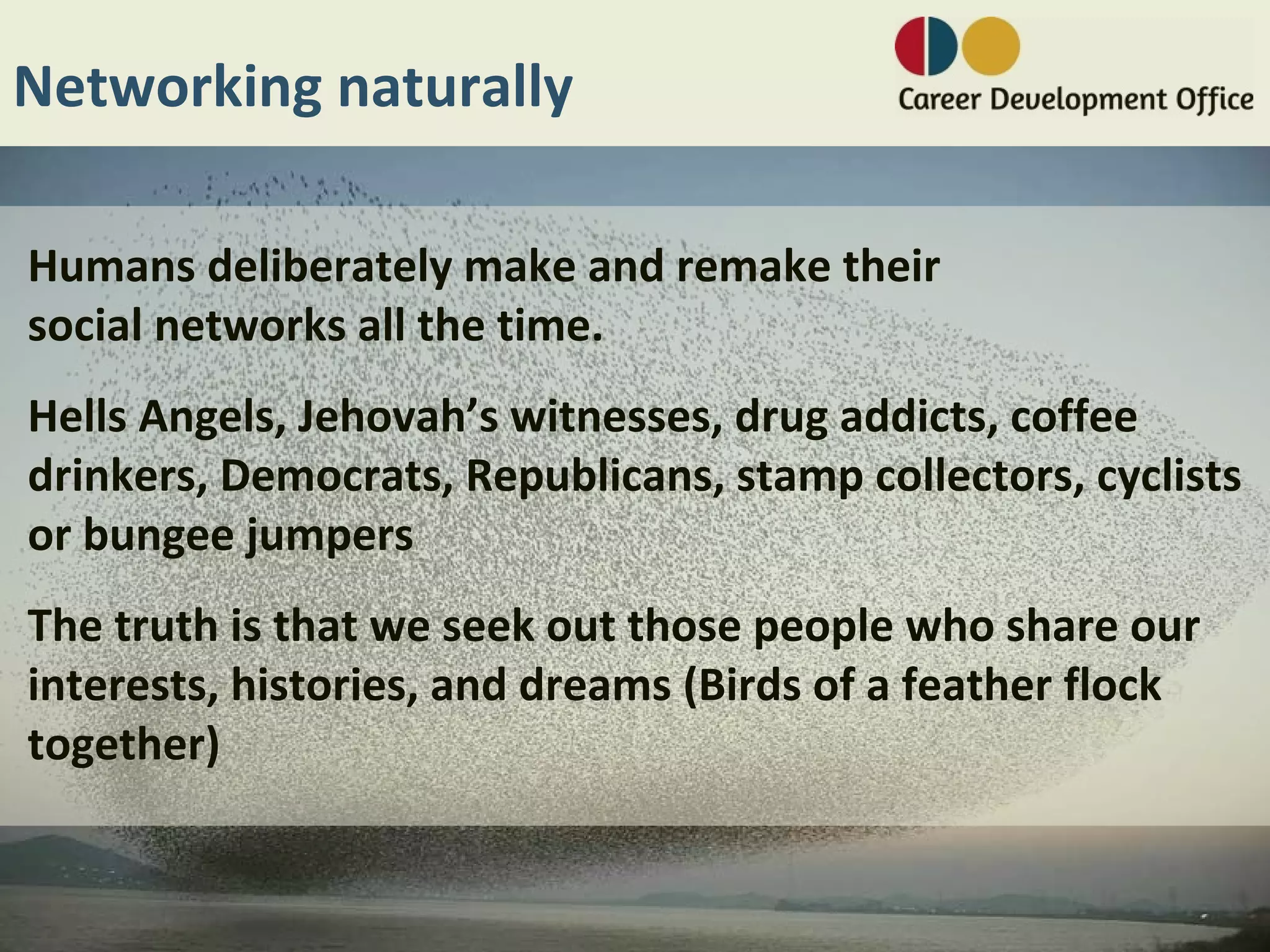 Networking naturally

Humans deliberately make and remake their
social networks all the time.
Hells Angels, Jehovah’s witnesses, drug addicts, coffee
drinkers, Democrats, Republicans, stamp collectors, cyclists
or bungee jumpers
The truth is that we seek out those people who share our
interests, histories, and dreams (Birds of a feather flock
together)
 