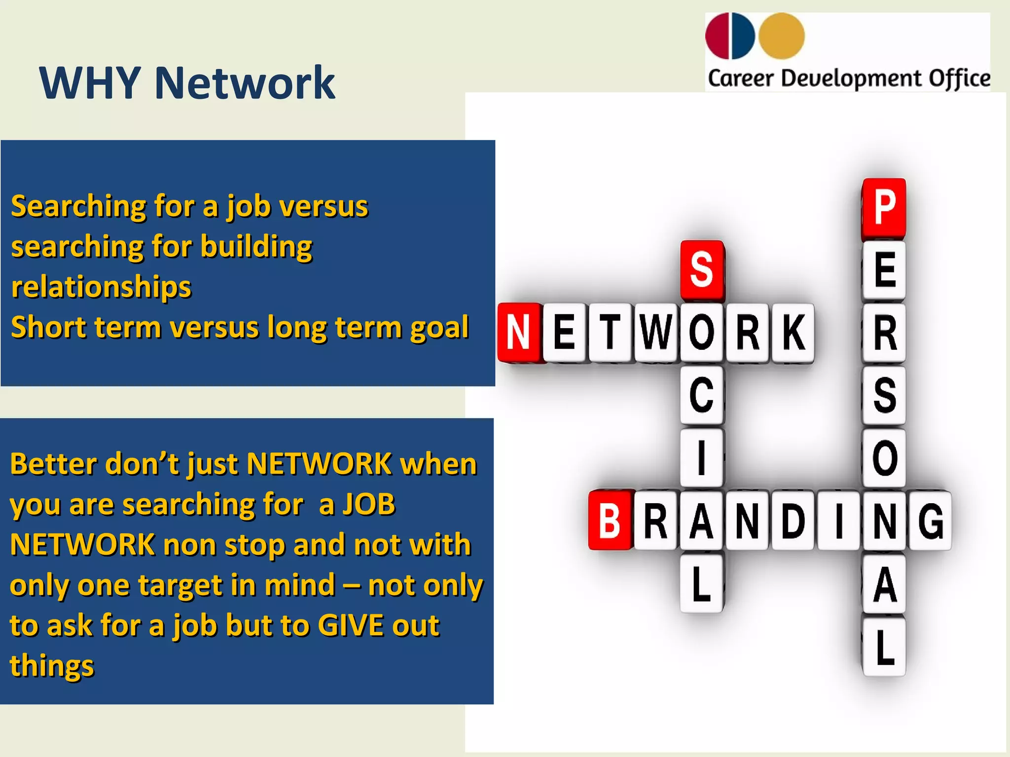 WHY Network

Searching for a job versus
searching for building
relationships
Short term versus long term goal



Better don’t just NETWORK when
you are searching for a JOB
NETWORK non stop and not with
only one target in mind – not only
to ask for a job but to GIVE out
things
 