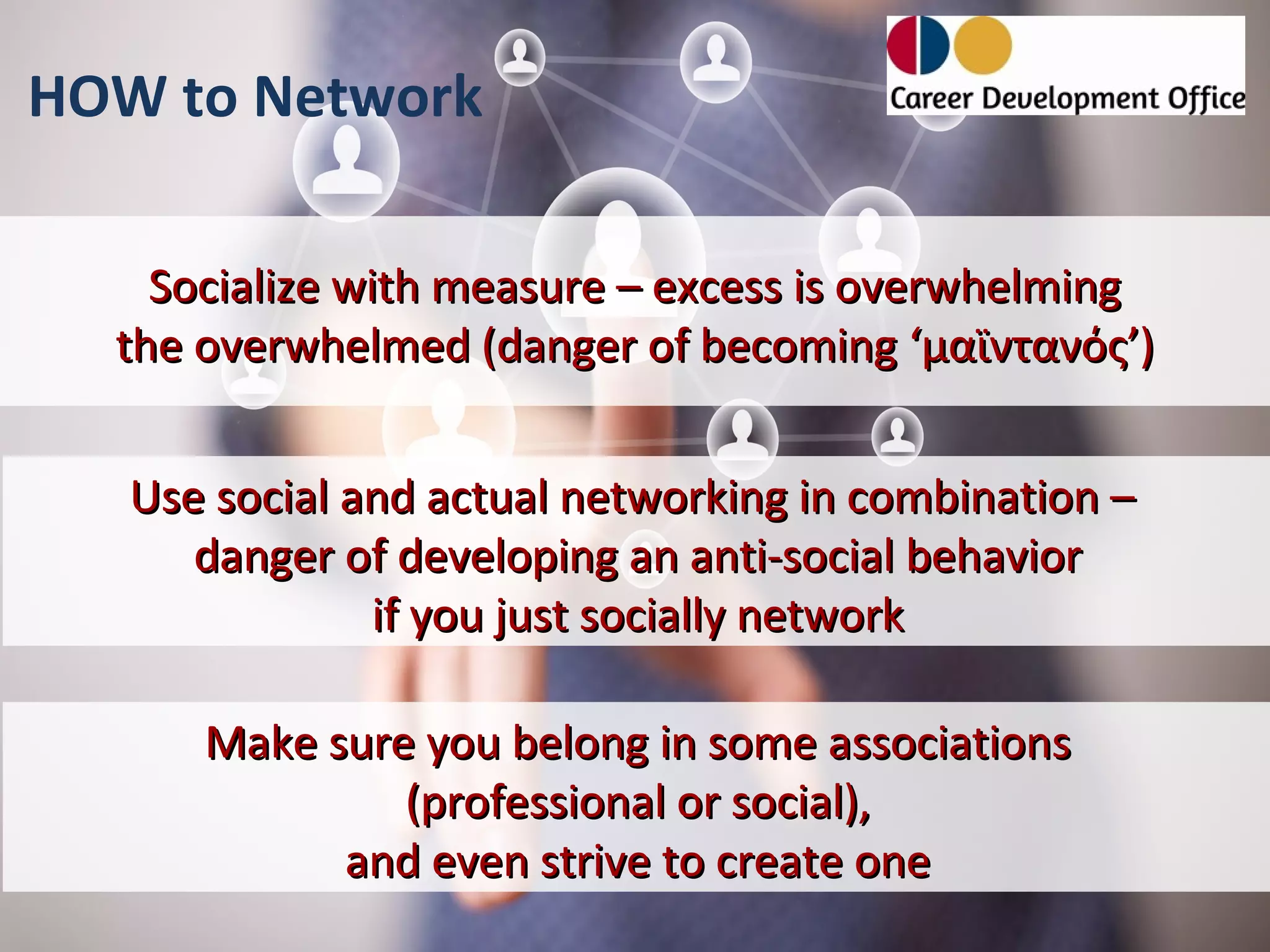 HOW to Network

    Socialize with measure – excess is overwhelming
  the overwhelmed (danger of becoming ‘μαϊντανός’)


   Use social and actual networking in combination –
      danger of developing an anti-social behavior
               if you just socially network

      Make sure you belong in some associations
               (professional or social),
            and even strive to create one
 