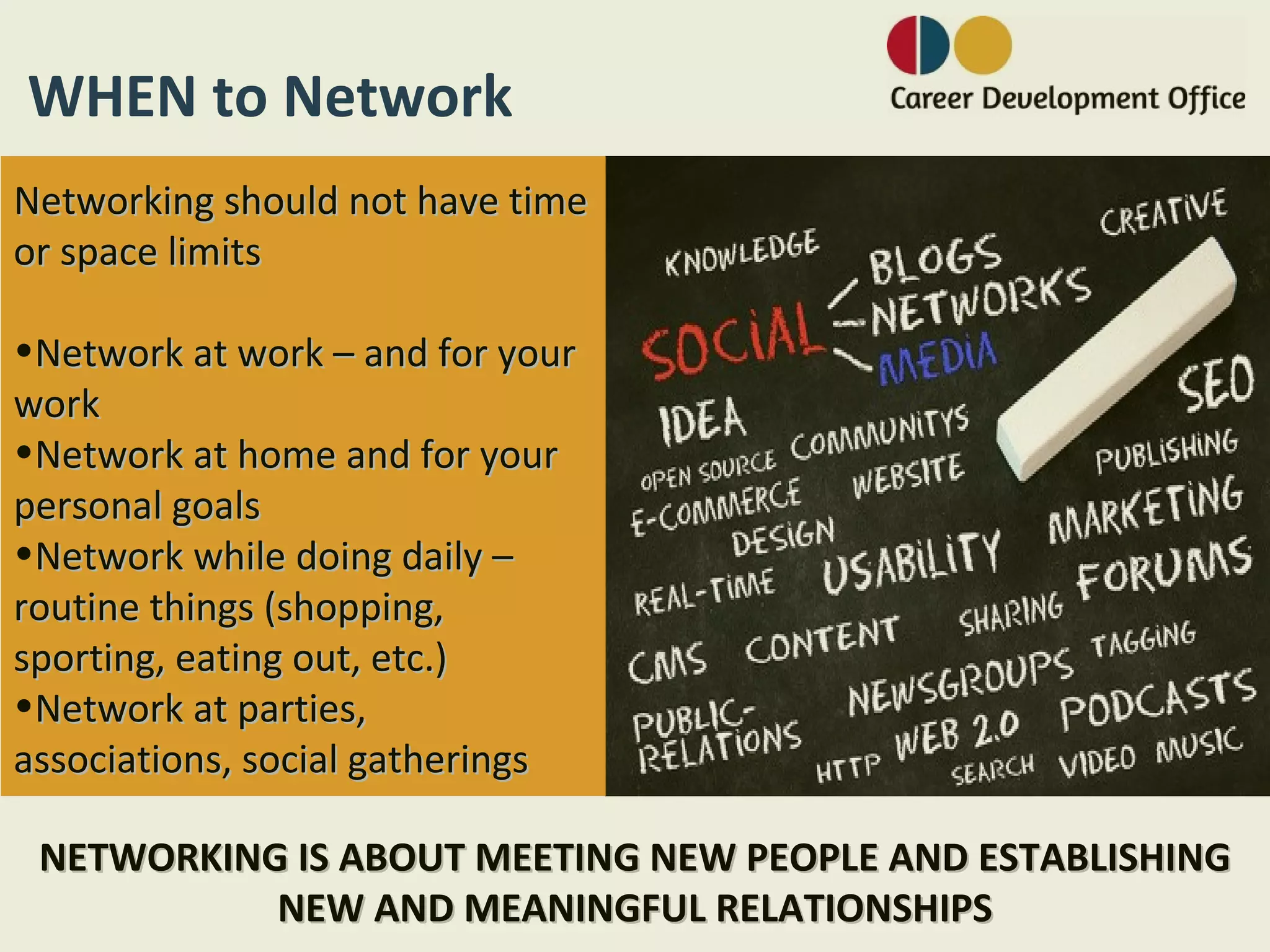 WHEN to Network
Networking should not have time
or space limits

•Network at work – and for your
work
•Network at home and for your
personal goals
•Network while doing daily –
routine things (shopping,
sporting, eating out, etc.)
•Network at parties,
associations, social gatherings

 NETWORKING IS ABOUT MEETING NEW PEOPLE AND ESTABLISHING
           NEW AND MEANINGFUL RELATIONSHIPS
 