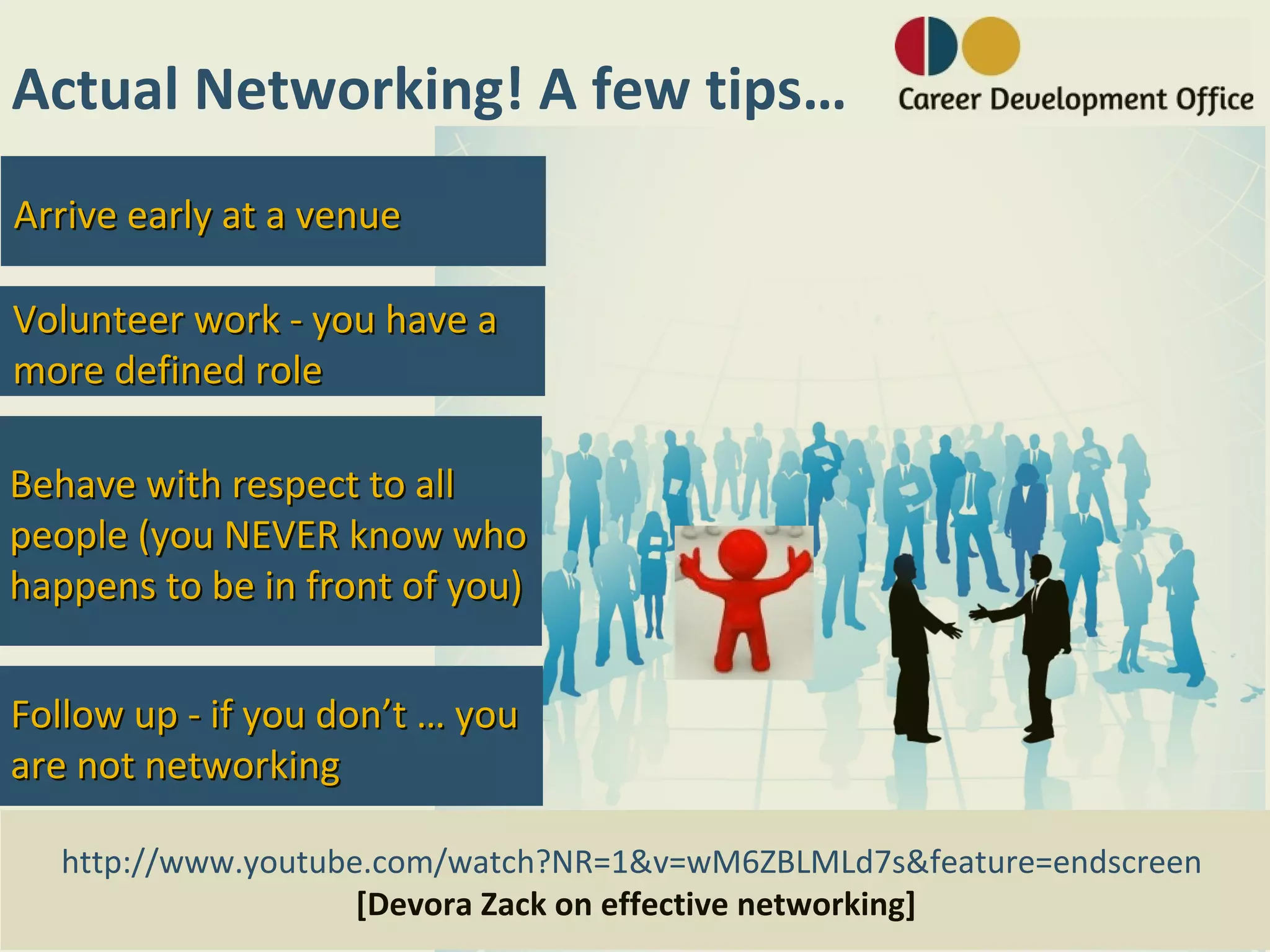 Actual Networking! A few tips…
Arrive early at a venue

Volunteer work - you have a
more defined role

Behave with respect to all
people (you NEVER know who
happens to be in front of you)


Follow up - if you don’t … you
are not networking

  http://www.youtube.com/watch?NR=1&v=wM6ZBLMLd7s&feature=endscreen
                    [Devora Zack on effective networking]
 