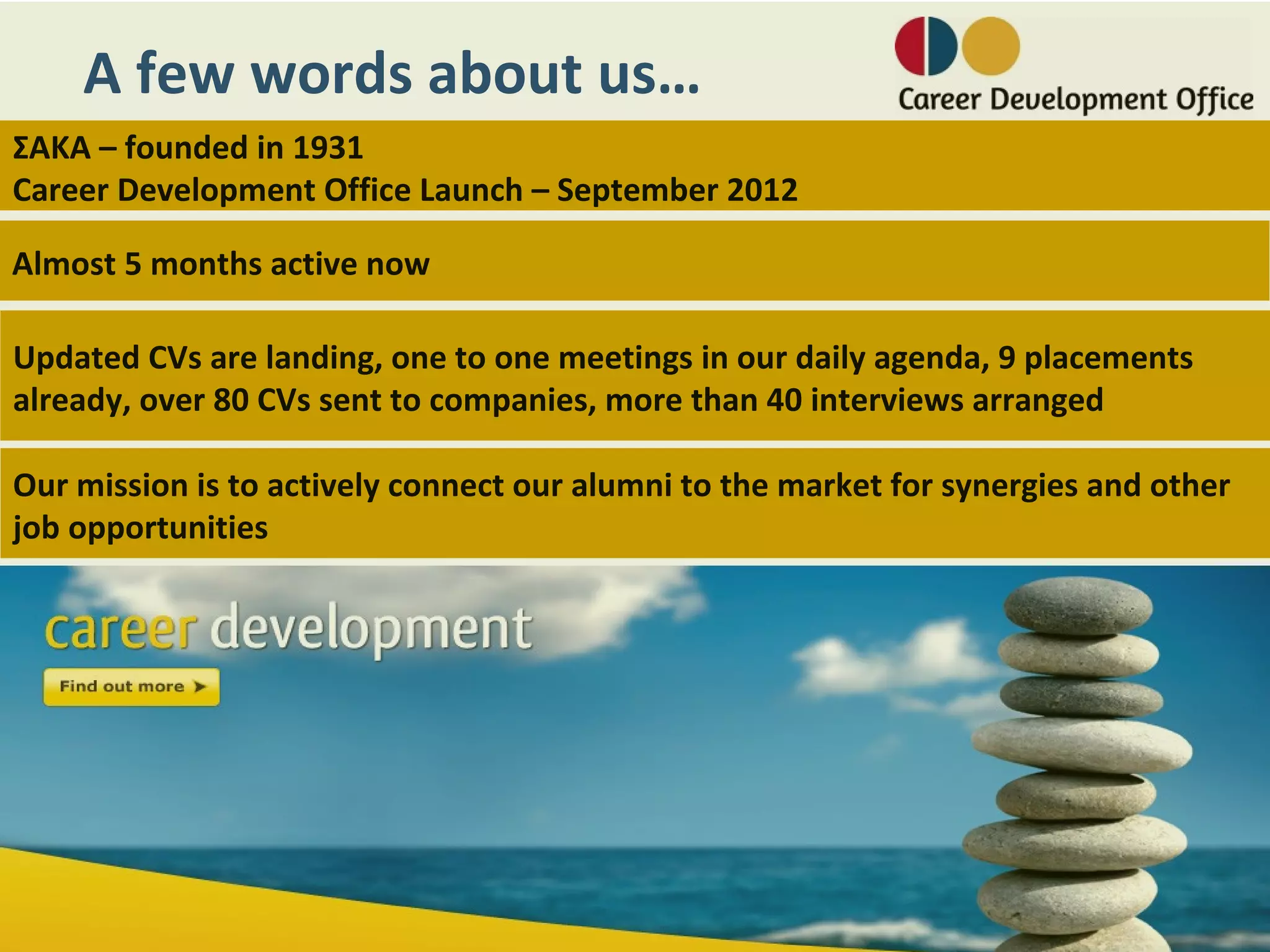 A few words about us…
ΣΑΚΑ – founded in 1931
Career Development Office Launch – September 2012

Almost 5 months active now

Updated CVs are landing, one to one meetings in our daily agenda, 9 placements
already, over 80 CVs sent to companies, more than 40 interviews arranged

Our mission is to actively connect our alumni to the market for synergies and other
job opportunities
 