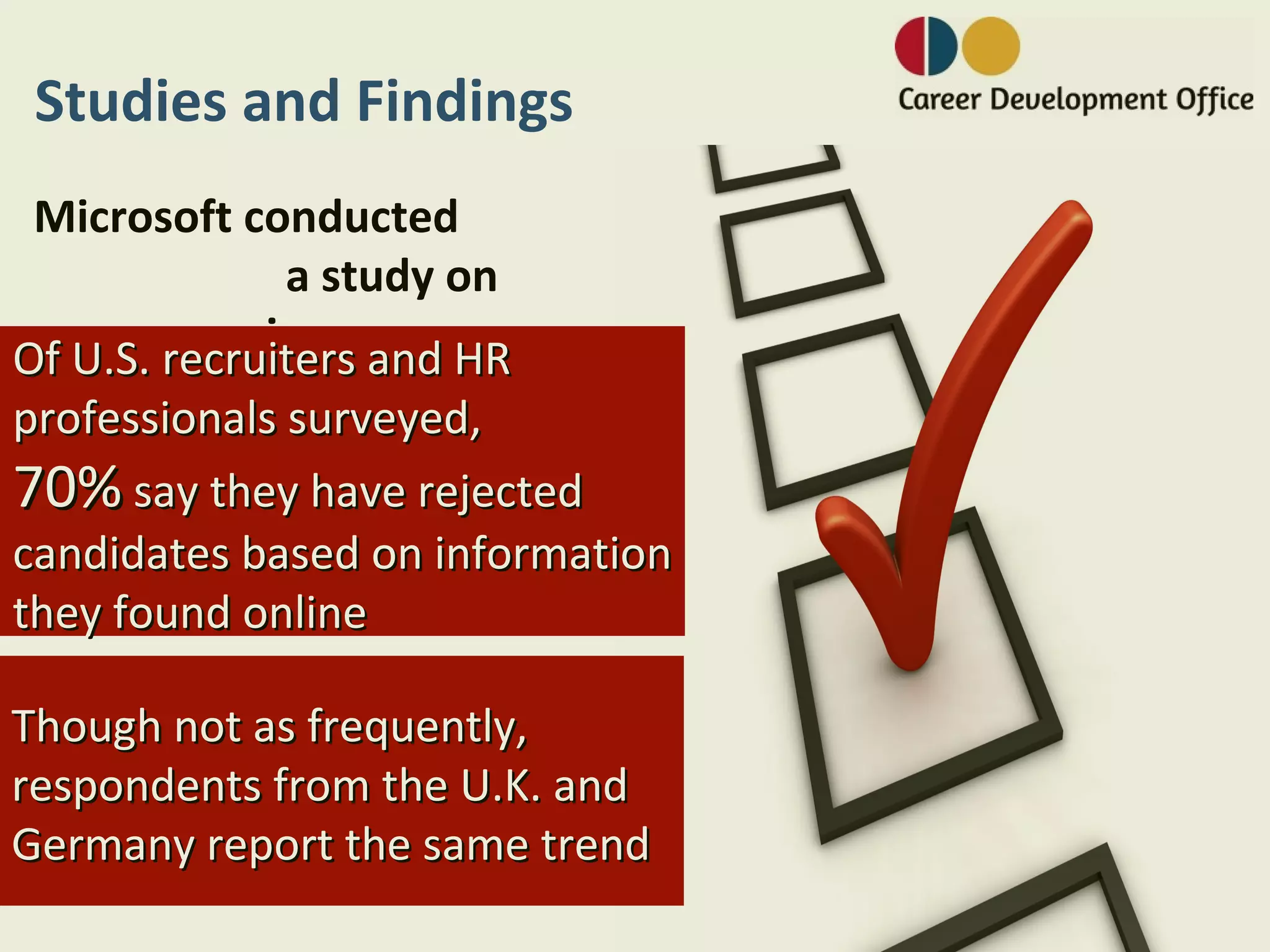 Studies and Findings
 Microsoft conducted
              a study on
           privacy: HR
Of U.S. recruiters and
professionals surveyed,
70% say they have rejected
candidates based on information
they found online

Though not as frequently,
respondents from the U.K. and
Germany report the same trend
 