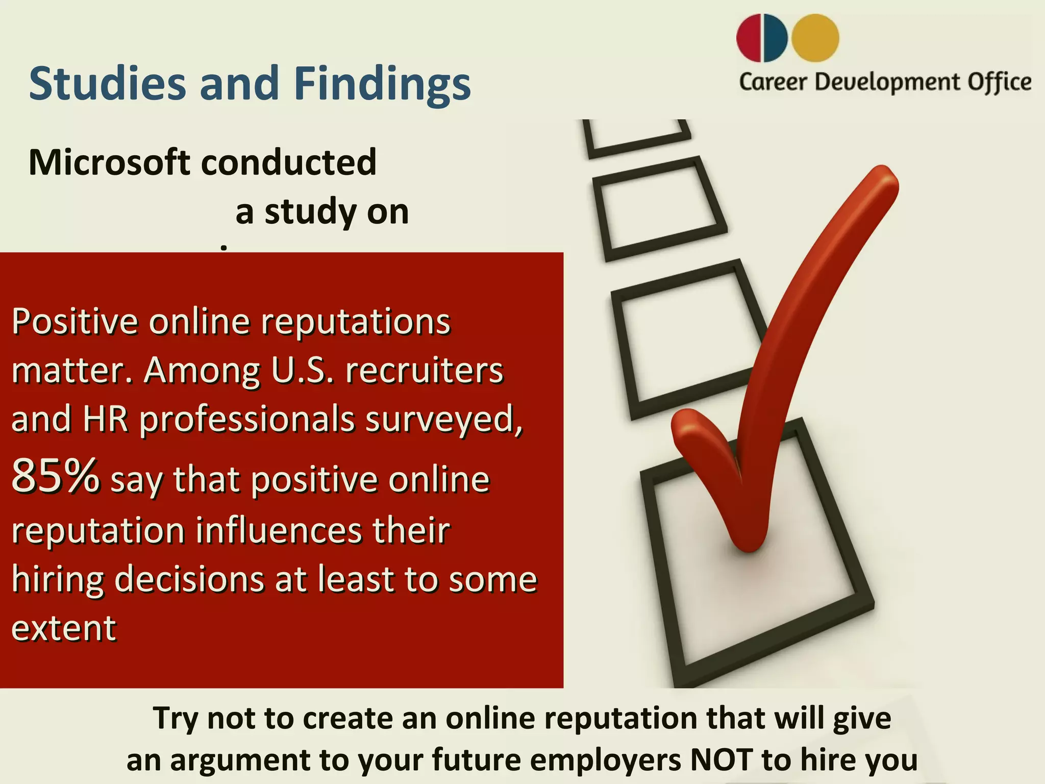 Studies and Findings
 Microsoft conducted
             a study on
         privacy:
Positive online reputations
matter. Among U.S. recruiters
and HR professionals surveyed,
85% say that positive online
reputation influences their
hiring decisions at least to some
extent

        Try not to create an online reputation that will give
       an argument to your future employers NOT to hire you
 