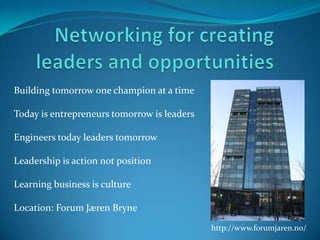 Networking for creating leaders and opportunities Building tomorrow one champion at a time  Today is entrepreneurs tomorrow is leaders Engineers today leaders tomorrow  Leadership is action not position  Learning business is culture Location: Forum Jæren Bryne  http://www.forumjaren.no/ 