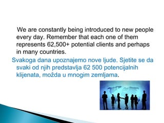 We are constantly being introduced to new people
every day. Remember that each one of them
represents 62,500+ potential clients and perhaps
in many countries.
Svakoga dana upoznajemo nove ljude. Sjetite se da
svaki od njih predstavlja 62 500 potencijalnih
klijenata, možda u mnogim zemljama.

 