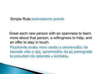 Simple Rule/Jednostavno pravilo

Greet each new person with an openness to learn
more about that person, a willingness to help, and
an offer to stay in touch.
Pozdravite svaku novu osobu s otvorenošću da
saznate više o njoj, spremnošću da joj pomognete
te ponudom da ostanete u kontaktu.

 