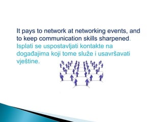 It pays to network at networking events, and
to keep communication skills sharpened.
Isplati se uspostavljati kontakte na
događajima koji tome služe i usavršavati
vještine.

 