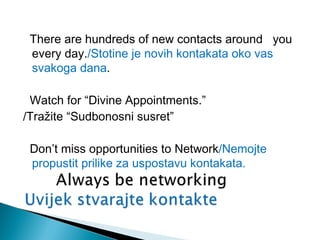 There are hundreds of new contacts around you
every day./Stotine je novih kontakata oko vas
svakoga dana.
Watch for “Divine Appointments.”
/Tražite “Sudbonosni susret”
Don’t miss opportunities to Network/Nemojte
propustit prilike za uspostavu kontakata.

 