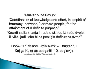 “Master Mind Group”
“Coordination of knowledge and effort, in a spirit of
harmony, between 2 or more people, for the
attainment of a definite purpose”
“Koordinacija znanja i truda u skladu između dvoje
ili više ljudi kako bi se postigla definirana svrha”
Book- “Think and Grow Rich” – Chapter 10
Knjiga Kako se obogatiti -10. poglavlje
Napoleon Hill- 1938 – Wilshire Books ©

 