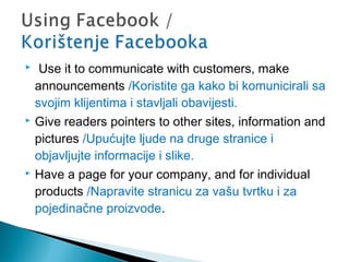 





 Use it to communicate with customers, make
announcements /Koristite ga kako bi komunicirali sa
svojim klijentima i stavljali obavijesti.
Give readers pointers to other sites, information and
pictures /Upućujte ljude na druge stranice i
objavljujte informacije i slike.
Have a page for your company, and for individual
products /Napravite stranicu za vašu tvrtku i za
pojedinačne proizvode.

 