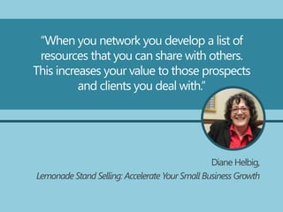 “When you network you develop a list of
resources that you can share with others.
This increases your value to those prospects
and clients you deal with.”
Diane Helbig,
Lemonade Stand Selling: Accelerate Your Small Business Growth
 