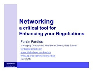 Farzin Fardiss
Helping people
Communicate better
Networking
a critical tool for
Enhancing your Negotiations
Farzin Fardiss
Managing Director and Member of Board; Pars Saman
fardiss@gmail.com
www.slideshare.net/fardiss
www.aparat.com/FarzinFardiss
Nov 2016
 