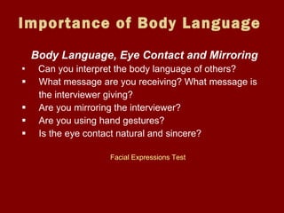 Importance of Body Language Body Language, Eye Contact and Mirroring Can you interpret the body language of others?  What message are you receiving? What message is    the interviewer giving? Are you mirroring the interviewer? Are you using hand gestures? Is the eye contact natural and sincere? Facial Expressions Test 
