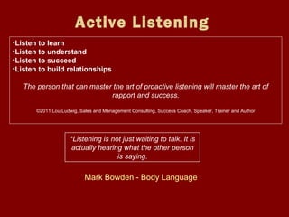 Active Listening   Listen to learn Listen to understand Listen to succeed Listen to build relationships The person that can master the art of proactive listening will master the art of rapport and success. ©2011 Lou Ludwig, Sales and Management Consulting, Success Coach, Speaker, Trainer and Author   *Listening is not just waiting to talk. It is actually hearing what the other person is saying. Mark Bowden - Body Language  