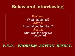 Behavioral Interviewing Problem:   What happened? Action:   How did you handle it? Result:  What was the positive  outcome? P.A.R. – PROBLEM. ACTION. RESULT. 