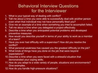 Behavioral Interview Questions  for the Interviewer What is your typical way of dealing with conflict? Tell me about a time you were able to successfully deal with another person even when that individual may not have personality liked you? Give me an example of a time when something you tried to accomplish failed. Tell me about a time when you delegated a project effectively. Describe a time when you anticipated potential problems and developed preventive measures. How would you describe yourself in terms of your ability to work as a member of a team? Have you ever had difficulty with a supervisor? How did you resolve the conflict? What personal weakness has caused you the greatest difficulty on the job? What kinds of things have you done on the job that were beyond expectations? Describe a time when you were faced with a stressful situation that demonstrated your coping skills. How do you adapt to a wide variety of people, situations and environments? Give examples. How do you handle high-pressure situations? 
