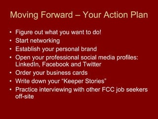 Moving Forward – Your Action Plan Figure out what you want to do! Start networking Establish your personal brand  Open your professional social media profiles: LinkedIn, Facebook and Twitter Order your business cards Write down your “Keeper Stories” Practice interviewing with other FCC job seekers off-site 
