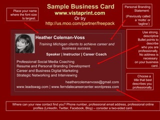 Sample Business Card www.vistaprint.com   Or try  http://us.moo.com/partner/freepack   Personal Branding Statement:  (Previously called a ‘motto’ or ‘tagline’)  Choose a  title that best describes you professionally Use strong, descriptive Bullet points to describe who you are professionally. No address is necessary  on your business card. Where can your new contact find you? Phone number, professional email address, professional online profiles (LinkedIn, Twitter, Facebook, Blog) – consider a two-sided card. Place your name where the font size Is largest.  