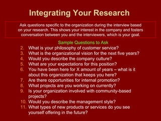 Integrating Your Research   Ask questions specific to the organization during the interview based on your research. This shows your interest in the company and fosters conversation between you and the interviewers, which is your goal. Sample Questions to Ask What is your philosophy of customer service? What is the organizational vision for the next five years? Would you describe the company culture? What are your expectations for this position? You have been here for X amount of years – what is it about this organization that keeps you here? Are there opportunities for internal promotion? What projects are you working on currently? Is your organization involved with community-based projects? Would you describe the management style? What types of new products or services do you see yourself offering in the future? 