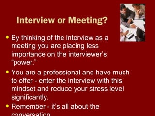Interview or Meeting? By thinking of the interview as a meeting you are placing less importance on the interviewer’s “power.” You are a professional and have much to offer - enter the interview with this mindset and reduce your stress level significantly. Remember - it’s all about the conversation   