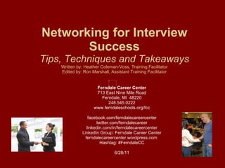 Networking for Interview Success Tips, Techniques and Takeaways Written by: Heather Coleman-Voss, Training Facilitator Edited by: Ron Marshall, Assistant Training Facilitator Ferndale Career Center 713 East Nine Mile Road Ferndale, MI  48220 248.545.0222 www.ferndaleschools.org/fcc facebook.com/ferndalecareercenter twitter.com/ferndalecareer linkedin.com/in/ferndalecareercenter LinkedIn Group: Ferndale Career Center ferndalecareercenter.wordpress.com  Hashtag: #FerndaleCC 6/28/11 