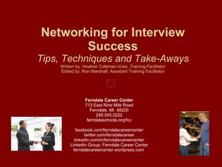 Networking for Interview Success Tips, Techniques and Take-Aways Written by: Heather Coleman-Voss, Training Facilitator Edited by: Ron Marshall, Assistant Training Facilitator Ferndale Career Center 713 East Nine Mile Road Ferndale, MI  48220 248.545.0222 ferndaleschools.org/fcc facebook.com/ferndalecareercenter twitter.com/ferndalecareer linkedin.com/in/ferndalecareercenter LinkedIn Group: Ferndale Career Center ferndalecareercenter.wordpress.com  