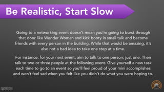 Be Realistic, Start Slow
Going to a networking event doesn’t mean you’re going to burst through
that door like Wonder Woman and kick booty in small talk and become
friends with every person in the building. While that would be amazing, it’s
also not a bad idea to take one step at a time.
For instance, for your next event, aim to talk to one person; just one. Then
talk to two or three people at the following event. Give yourself a new task
each time to go to an event so you’ll feel proud of your mini accomplishes
and won’t feel sad when you felt like you didn’t do what you were hoping to.
 