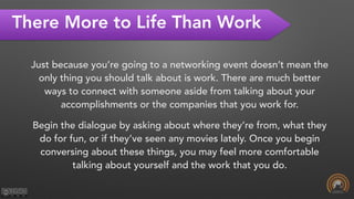 There More to Life Than Work
Just because you’re going to a networking event doesn’t mean the
only thing you should talk about is work. There are much better
ways to connect with someone aside from talking about your
accomplishments or the companies that you work for.
Begin the dialogue by asking about where they’re from, what they
do for fun, or if they’ve seen any movies lately. Once you begin
conversing about these things, you may feel more comfortable
talking about yourself and the work that you do.
 