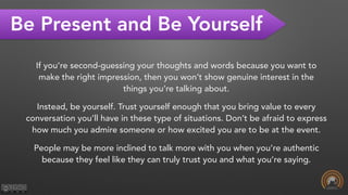 Be Present and Be Yourself
If you’re second-guessing your thoughts and words because you want to
make the right impression, then you won’t show genuine interest in the
things you’re talking about.
Instead, be yourself. Trust yourself enough that you bring value to every
conversation you’ll have in these type of situations. Don’t be afraid to express
how much you admire someone or how excited you are to be at the event.
People may be more inclined to talk more with you when you’re authentic
because they feel like they can truly trust you and what you’re saying.
 