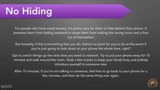 No Hiding
For people who have social anxiety, it’s pretty easy for them to hide behind their phone. It
prevents them from feeling awkward or stops them from making the wrong move and a fool
out of themselves.
But honestly, if this is something that you do, there’s no point for you to be at the event if
you’re just going to look down at your phone the whole time, right?
Opt to switch things up the next time you need to network. Try to put your phone away for 15
minutes and walk around the room. Grab a few snacks to keep your hands busy and politely
introduce yourself to someone new.
After 15 minutes, if you’re not talking to someone, feel free to go back to your phone for a
few minutes, and then do the same thing over again.
 