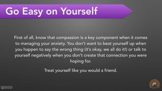 Go Easy on Yourself
First of all, know that compassion is a key component when it comes
to managing your anxiety. You don’t want to beat yourself up when
you happen to say the wrong thing (it’s okay, we all do it!) or talk to
yourself negatively when you don’t create that connection you were
hoping for.
Treat yourself like you would a friend.
 