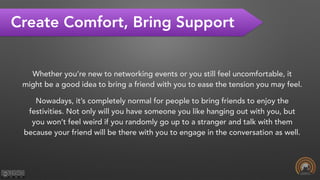Create Comfort, Bring Support
Whether you’re new to networking events or you still feel uncomfortable, it
might be a good idea to bring a friend with you to ease the tension you may feel.
Nowadays, it’s completely normal for people to bring friends to enjoy the
festivities. Not only will you have someone you like hanging out with you, but
you won’t feel weird if you randomly go up to a stranger and talk with them
because your friend will be there with you to engage in the conversation as well.
 