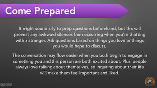 Come Prepared
It might sound silly to prep questions beforehand, but this will
prevent any awkward silences from occurring when you’re chatting
with a stranger. Ask questions based on things you love or things
you would hope to discuss.
The conversation may flow easier when you both begin to engage in
something you and this person are both excited about. Plus, people
always love talking about themselves, so inquiring about their life
will make them feel important and liked.
 