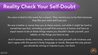 Reality Check Your Self-Doubt
You were invited to this event for a reason. They wanted you to be there because
they like your work and trust you.
No one is better or worse than you at these events, and while it might be hard to
sometimes see that, reminding yourself that everyone is human and have an
equal reason to be at these things means you shouldn’t doubt yourself, your
talents, or the things you have to say.
And if someone thinks otherwise, remember to treat yourself with kindness and
don’t agree with this person’s body language or words. Because the only person
you should be aiming to impress is you, not them.
 