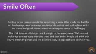 Smile Often
Smiling for no reason sounds like something a serial killer would do, but this
act has been proven to release serotonin, dopamine, and endorphins, which
are those feel-good neurotransmitters everyone needs to feel happy.
This trick is especially important if you go to the event alone. Walk around,
make eye contact every now and then, and then smile. People will think that
you’re a friendly person and will be more likely to approach and talk with you.
 