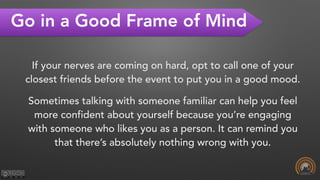 Go in a Good Frame of Mind
If your nerves are coming on hard, opt to call one of your
closest friends before the event to put you in a good mood.
Sometimes talking with someone familiar can help you feel
more confident about yourself because you’re engaging
with someone who likes you as a person. It can remind you
that there’s absolutely nothing wrong with you.  
 