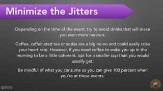 Minimize the Jitters
Depending on the time of the event, try to avoid drinks that will make
you even more nervous.
Coffee, caffeinated tea or sodas are a big no-no and could easily raise
your heart rate. However, if you need coffee to wake you up in the
morning to be a little coherent, opt for a smaller cup than you would
usually get.
Be mindful of what you consume so you can give 100 percent when
you’re at these events.
 