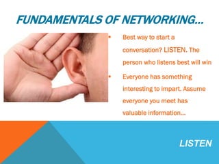 FUNDAMENTALS OF NETWORKING…
 Best way to start a
conversation? LISTEN. The
person who listens best will win
 Everyone has something
interesting to impart. Assume
everyone you meet has
valuable information…
LISTEN
 