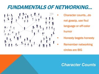  Character counts…do
not gossip, use foul
language or off-color
humor
 Honesty begets honesty
 Remember networking
circles are BIG
Character Counts
FUNDAMENTALS OF NETWORKING…
 