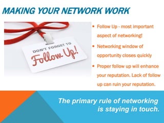  Follow Up - most important
aspect of networking!
 Networking window of
opportunity closes quickly
 Proper follow up will enhance
your reputation. Lack of follow
up can ruin your reputation.
The primary rule of networking
is staying in touch.
MAKING YOUR NETWORK WORK
 