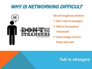 WHY IS NETWORKING DIFFICULT
 We are taught as children:
 Don’t talk to strangers
 Wait to be properly
introduced
 Good things come to
those who wait
Talk to strangers
 