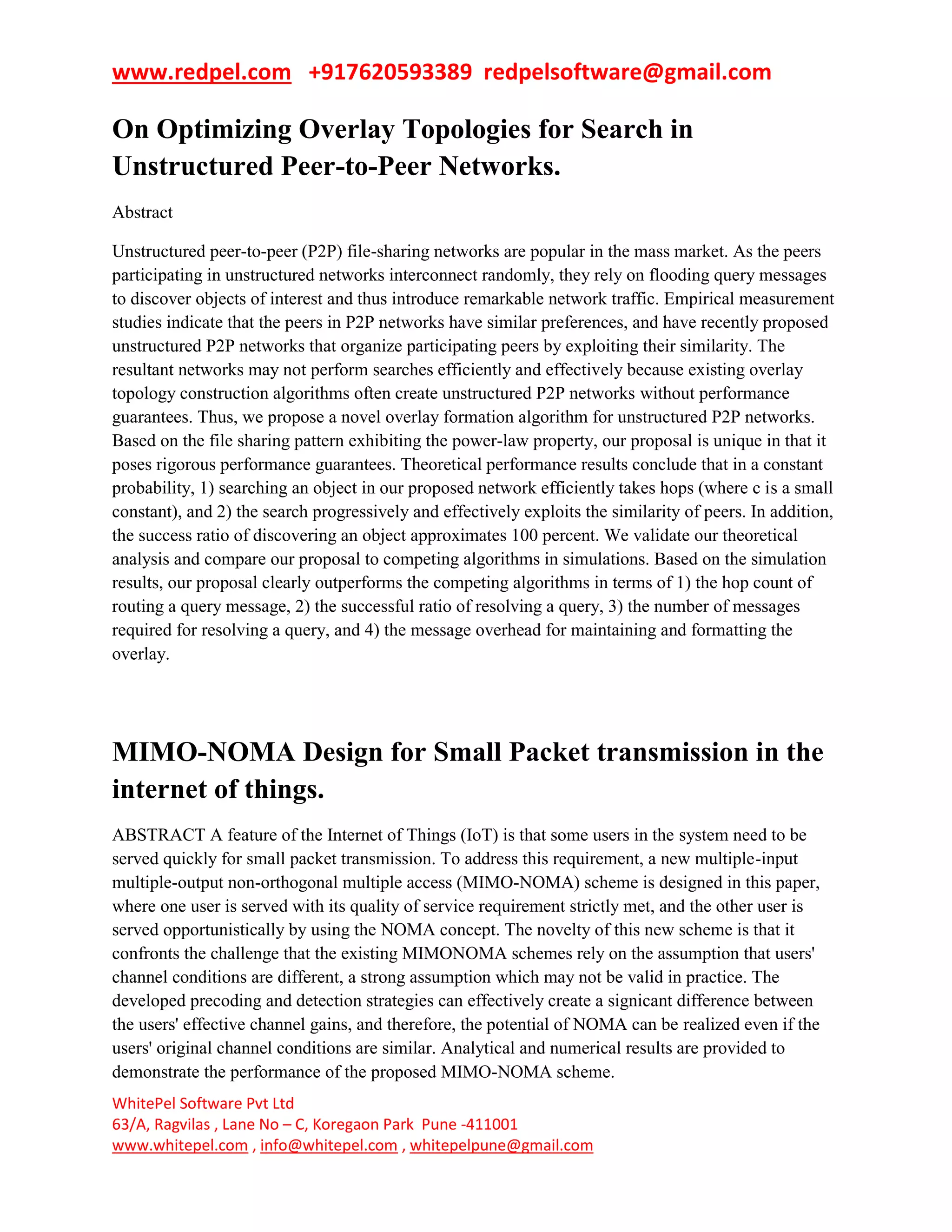 www.redpel.com +917620593389 redpelsoftware@gmail.com
WhitePel Software Pvt Ltd
63/A, Ragvilas , Lane No – C, Koregaon Park Pune -411001
www.whitepel.com , info@whitepel.com , whitepelpune@gmail.com
On Optimizing Overlay Topologies for Search in
Unstructured Peer-to-Peer Networks.
Abstract
Unstructured peer-to-peer (P2P) file-sharing networks are popular in the mass market. As the peers
participating in unstructured networks interconnect randomly, they rely on flooding query messages
to discover objects of interest and thus introduce remarkable network traffic. Empirical measurement
studies indicate that the peers in P2P networks have similar preferences, and have recently proposed
unstructured P2P networks that organize participating peers by exploiting their similarity. The
resultant networks may not perform searches efficiently and effectively because existing overlay
topology construction algorithms often create unstructured P2P networks without performance
guarantees. Thus, we propose a novel overlay formation algorithm for unstructured P2P networks.
Based on the file sharing pattern exhibiting the power-law property, our proposal is unique in that it
poses rigorous performance guarantees. Theoretical performance results conclude that in a constant
probability, 1) searching an object in our proposed network efficiently takes hops (where c is a small
constant), and 2) the search progressively and effectively exploits the similarity of peers. In addition,
the success ratio of discovering an object approximates 100 percent. We validate our theoretical
analysis and compare our proposal to competing algorithms in simulations. Based on the simulation
results, our proposal clearly outperforms the competing algorithms in terms of 1) the hop count of
routing a query message, 2) the successful ratio of resolving a query, 3) the number of messages
required for resolving a query, and 4) the message overhead for maintaining and formatting the
overlay.
MIMO-NOMA Design for Small Packet transmission in the
internet of things.
ABSTRACT A feature of the Internet of Things (IoT) is that some users in the system need to be
served quickly for small packet transmission. To address this requirement, a new multiple-input
multiple-output non-orthogonal multiple access (MIMO-NOMA) scheme is designed in this paper,
where one user is served with its quality of service requirement strictly met, and the other user is
served opportunistically by using the NOMA concept. The novelty of this new scheme is that it
confronts the challenge that the existing MIMONOMA schemes rely on the assumption that users'
channel conditions are different, a strong assumption which may not be valid in practice. The
developed precoding and detection strategies can effectively create a signicant difference between
the users' effective channel gains, and therefore, the potential of NOMA can be realized even if the
users' original channel conditions are similar. Analytical and numerical results are provided to
demonstrate the performance of the proposed MIMO-NOMA scheme.
 