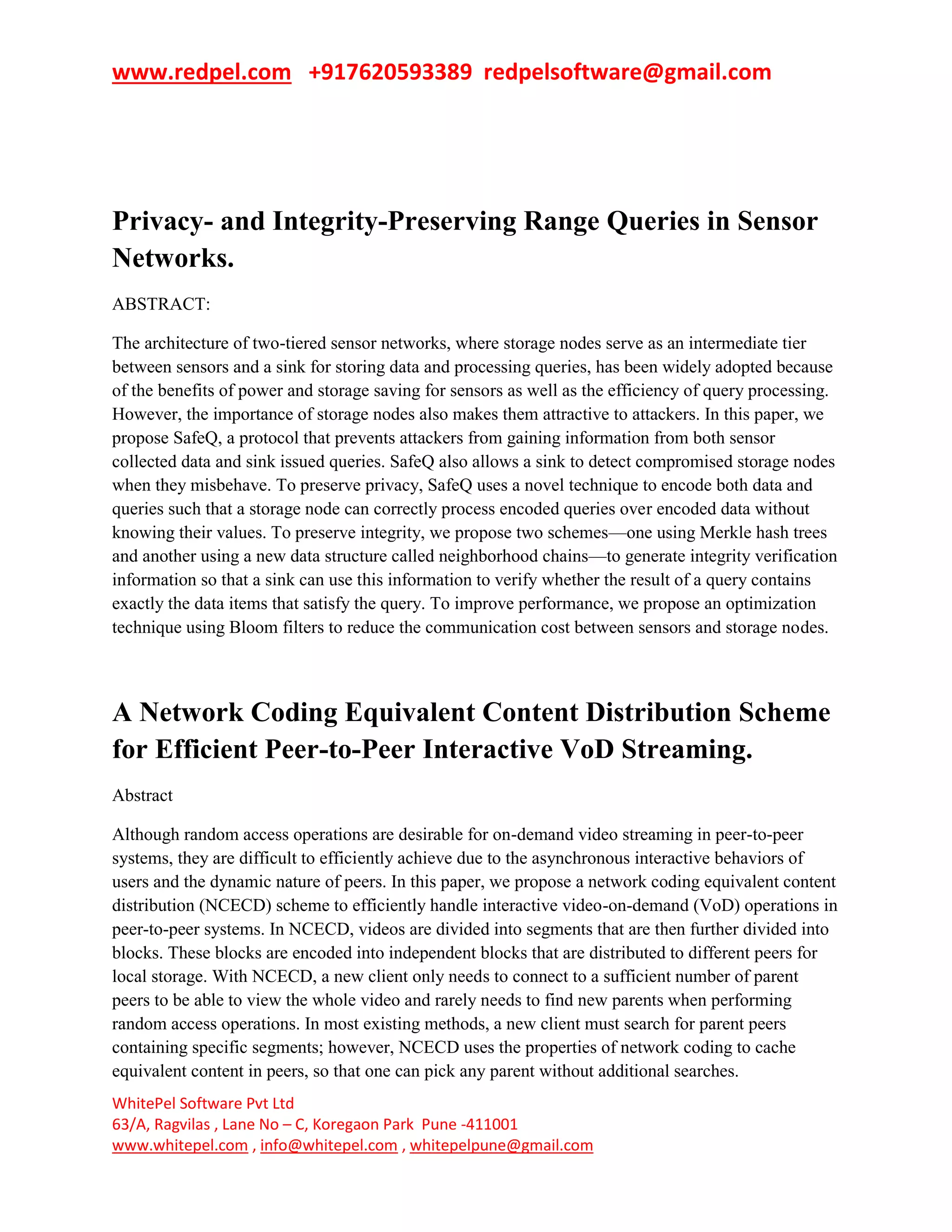 www.redpel.com +917620593389 redpelsoftware@gmail.com
WhitePel Software Pvt Ltd
63/A, Ragvilas , Lane No – C, Koregaon Park Pune -411001
www.whitepel.com , info@whitepel.com , whitepelpune@gmail.com
Privacy- and Integrity-Preserving Range Queries in Sensor
Networks.
ABSTRACT:
The architecture of two-tiered sensor networks, where storage nodes serve as an intermediate tier
between sensors and a sink for storing data and processing queries, has been widely adopted because
of the benefits of power and storage saving for sensors as well as the efficiency of query processing.
However, the importance of storage nodes also makes them attractive to attackers. In this paper, we
propose SafeQ, a protocol that prevents attackers from gaining information from both sensor
collected data and sink issued queries. SafeQ also allows a sink to detect compromised storage nodes
when they misbehave. To preserve privacy, SafeQ uses a novel technique to encode both data and
queries such that a storage node can correctly process encoded queries over encoded data without
knowing their values. To preserve integrity, we propose two schemes—one using Merkle hash trees
and another using a new data structure called neighborhood chains—to generate integrity verification
information so that a sink can use this information to verify whether the result of a query contains
exactly the data items that satisfy the query. To improve performance, we propose an optimization
technique using Bloom filters to reduce the communication cost between sensors and storage nodes.
A Network Coding Equivalent Content Distribution Scheme
for Efficient Peer-to-Peer Interactive VoD Streaming.
Abstract
Although random access operations are desirable for on-demand video streaming in peer-to-peer
systems, they are difficult to efficiently achieve due to the asynchronous interactive behaviors of
users and the dynamic nature of peers. In this paper, we propose a network coding equivalent content
distribution (NCECD) scheme to efficiently handle interactive video-on-demand (VoD) operations in
peer-to-peer systems. In NCECD, videos are divided into segments that are then further divided into
blocks. These blocks are encoded into independent blocks that are distributed to different peers for
local storage. With NCECD, a new client only needs to connect to a sufficient number of parent
peers to be able to view the whole video and rarely needs to find new parents when performing
random access operations. In most existing methods, a new client must search for parent peers
containing specific segments; however, NCECD uses the properties of network coding to cache
equivalent content in peers, so that one can pick any parent without additional searches.
 